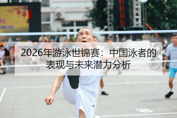 2026年游泳世锦赛：中国泳者的表现与未来潜力分析