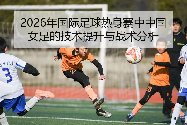2026年国际足球热身赛中中国女足的技术提升与战术分析