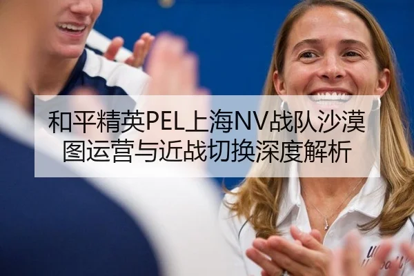 和平精英PEL上海NV战队沙漠图运营与近战切换深度解析