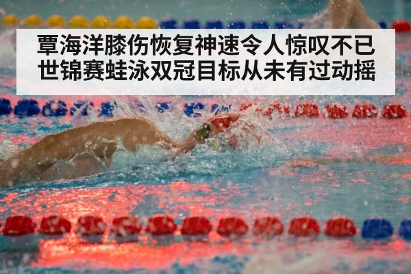 覃海洋膝伤恢复神速令人惊叹不已 世锦赛蛙泳双冠目标从未有过动摇
